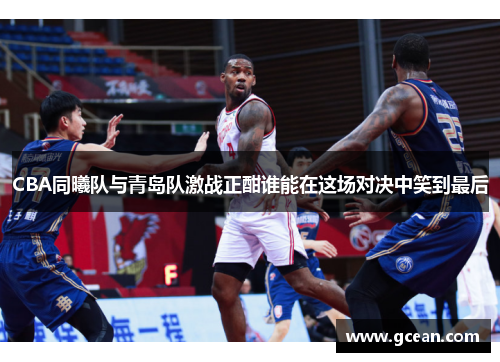 CBA同曦队与青岛队激战正酣谁能在这场对决中笑到最后