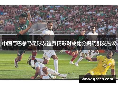 中国与巴拿马足球友谊赛精彩对决比分揭晓引发热议