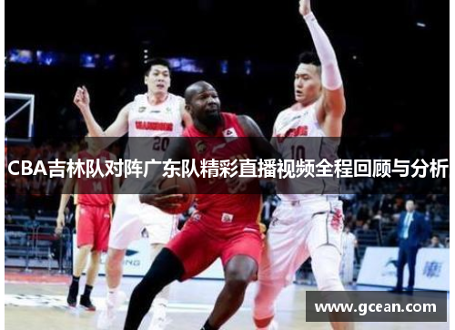 CBA吉林队对阵广东队精彩直播视频全程回顾与分析